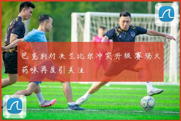 巴克利对决兰比尔冲突升级 赛场火药味再度引关注