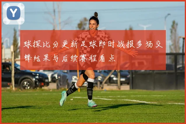 球探比分更新足球即时战报多场交锋结果与后续赛程看点