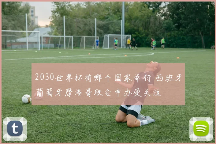 2030世界杯将哪个国家举行 西班牙葡萄牙摩洛哥联合申办受关注