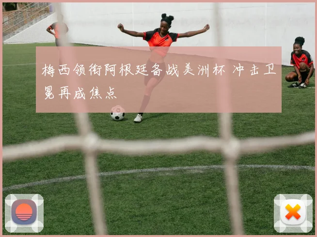 梅西领衔阿根廷备战美洲杯 冲击卫冕再成焦点