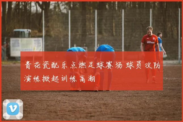 青花瓷配乐点燃足球赛场 球员攻防演练掀起训练高潮