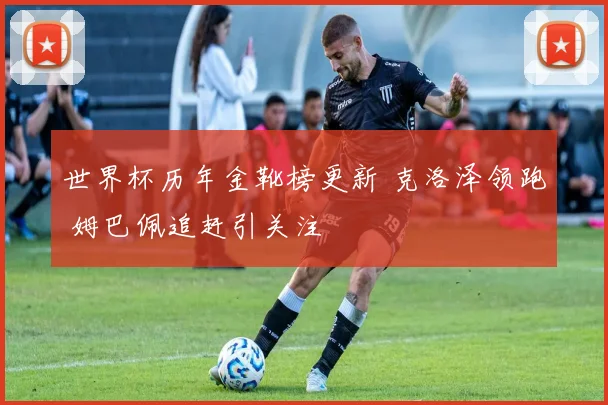 世界杯历年金靴榜更新 克洛泽领跑 姆巴佩追赶引关注