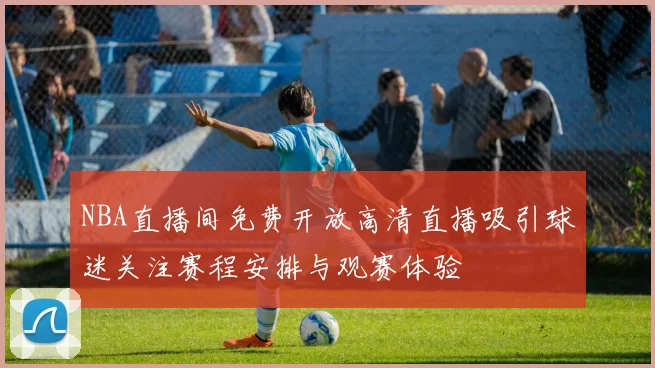 NBA直播间免费开放高清直播吸引球迷关注赛程安排与观赛体验