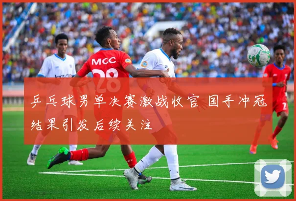 乒乓球男单决赛激战收官 国手冲冠结果引发后续关注