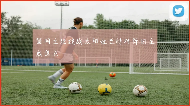 篮网主场迎战太阳杜兰特对阵旧主成焦点