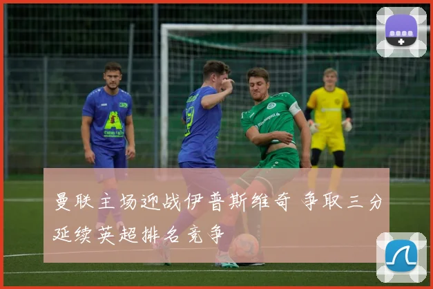 曼联主场迎战伊普斯维奇 争取三分延续英超排名竞争