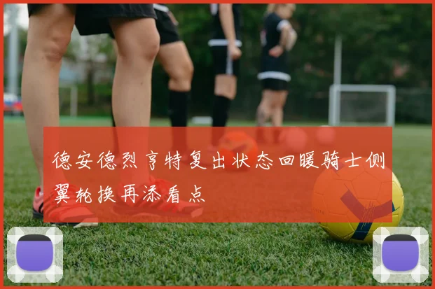 德安德烈亨特复出状态回暖骑士侧翼轮换再添看点